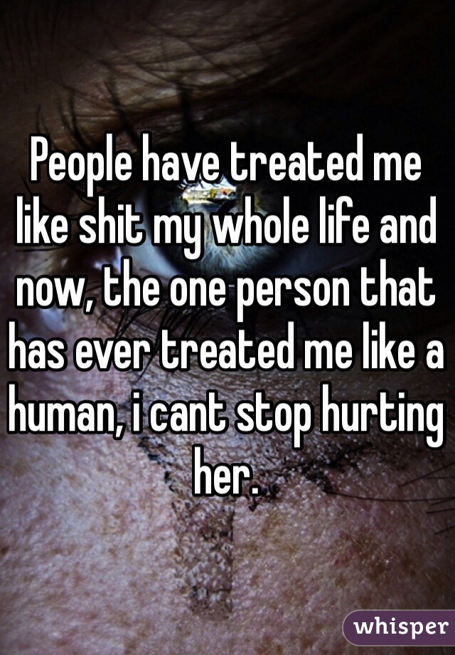 People have treated me like shit my whole life and now, the one person that has ever treated me like a human, i cant stop hurting her.