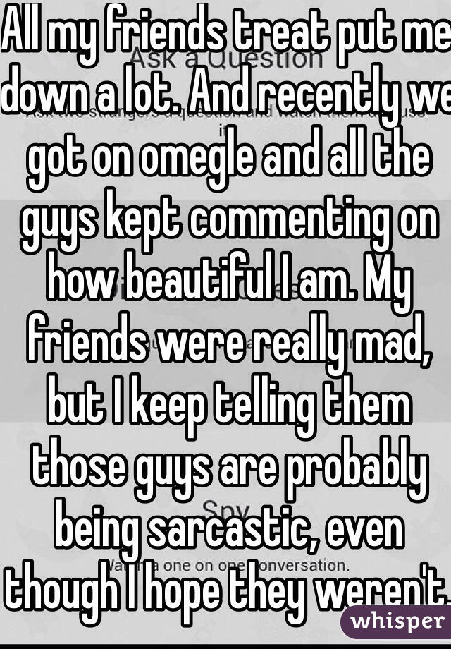 All my friends treat put me down a lot. And recently we got on omegle and all the guys kept commenting on how beautiful I am. My friends were really mad, but I keep telling them those guys are probably being sarcastic, even though I hope they weren't. I don't think ugly :(