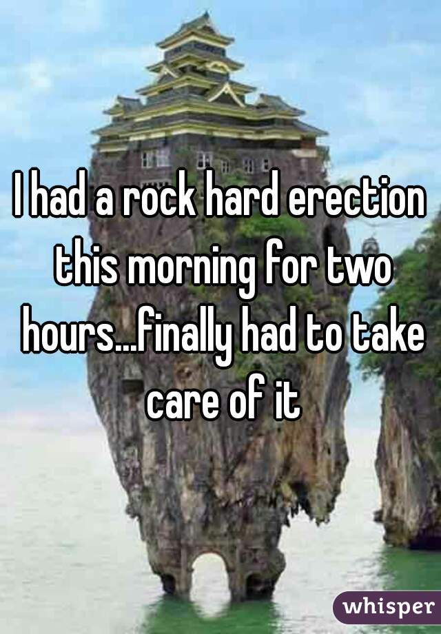 I had a rock hard erection this morning for two hours...finally had to take care of it