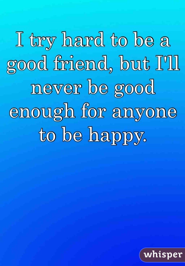 I try hard to be a good friend, but I'll never be good enough for anyone to be happy. 