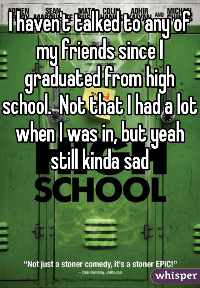 I haven't talked to any of my friends since I graduated from high school.  Not that I had a lot when I was in, but yeah still kinda sad 