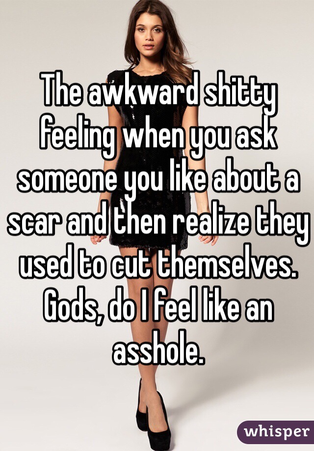 The awkward shitty feeling when you ask someone you like about a scar and then realize they used to cut themselves.  Gods, do I feel like an asshole.