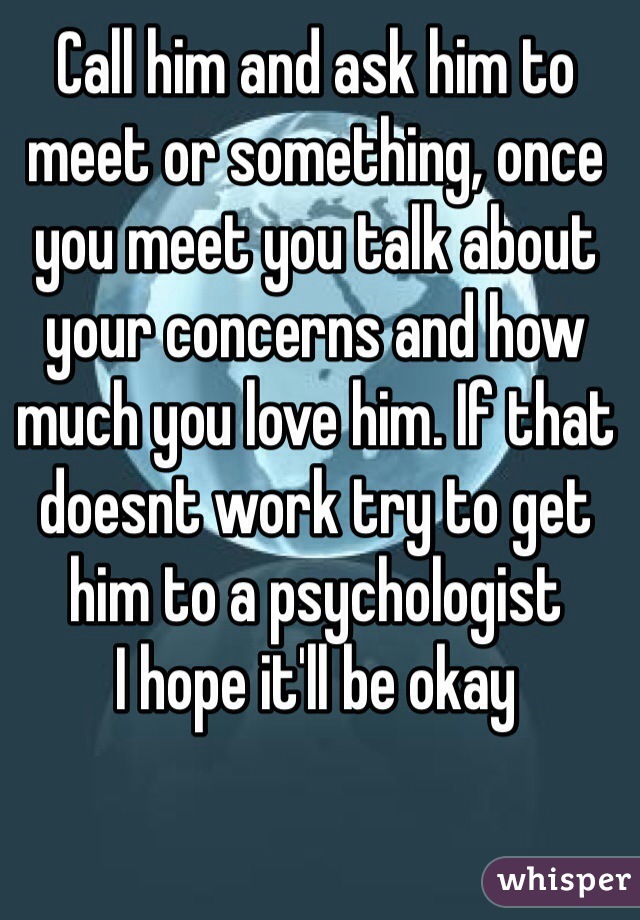 Call him and ask him to meet or something, once you meet you talk about your concerns and how much you love him. If that doesnt work try to get him to a psychologist
I hope it'll be okay 