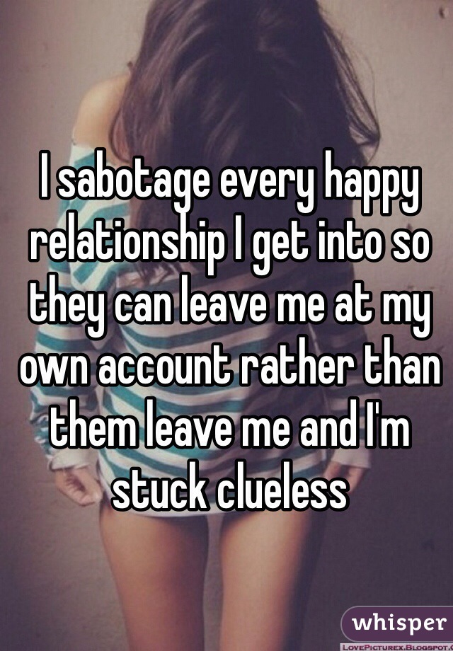 I sabotage every happy relationship I get into so they can leave me at my own account rather than them leave me and I'm stuck clueless 