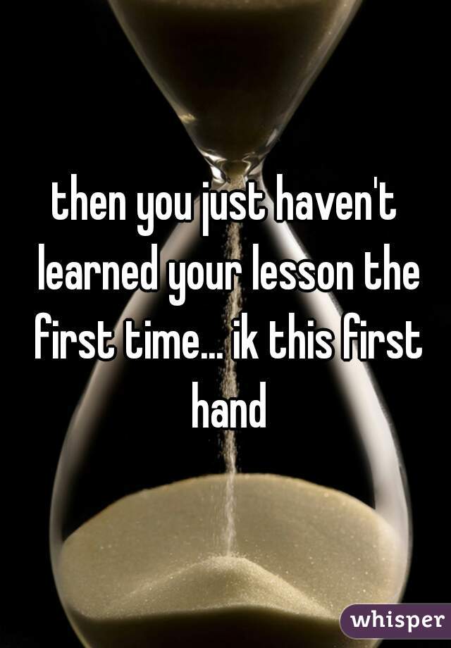 then you just haven't learned your lesson the first time... ik this first hand