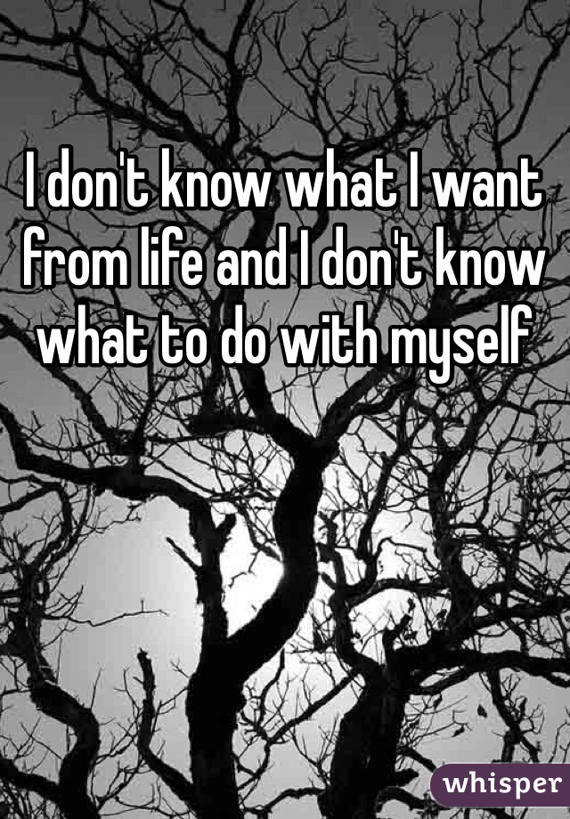 I don't know what I want from life and I don't know what to do with myself 