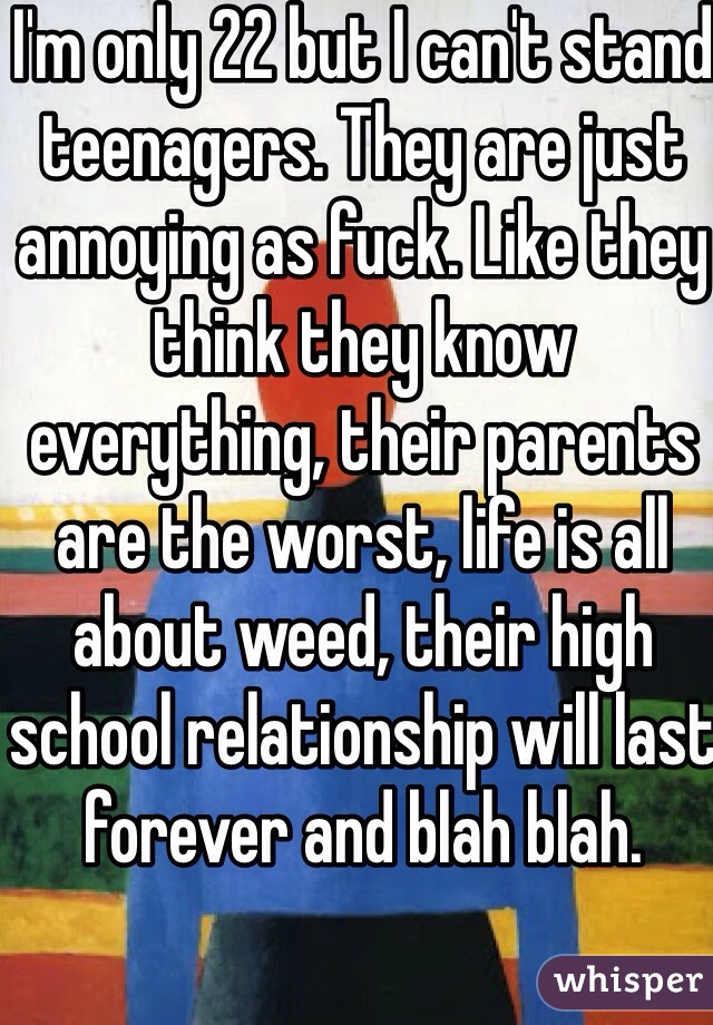 I'm only 22 but I can't stand teenagers. They are just annoying as fuck. Like they think they know everything, their parents are the worst, life is all about weed, their high school relationship will last forever and blah blah.