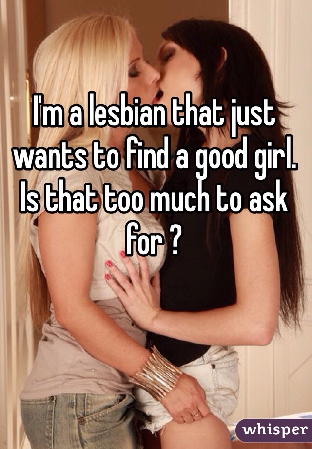 I'm a lesbian that just wants to find a good girl. Is that too much to ask for ? 