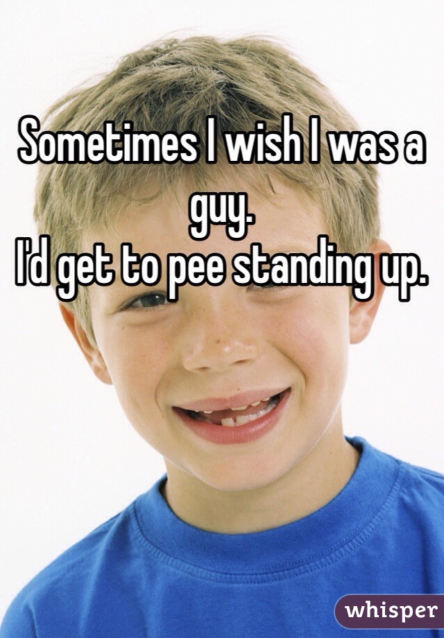 Sometimes I wish I was a guy. 
I'd get to pee standing up.