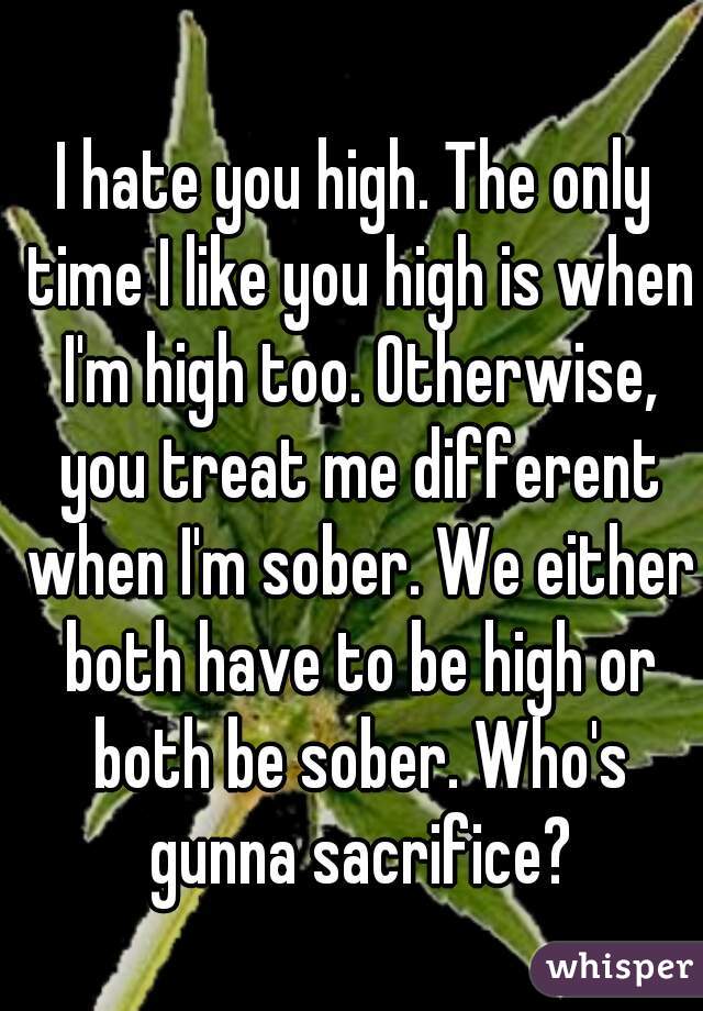 I hate you high. The only time I like you high is when I'm high too. Otherwise, you treat me different when I'm sober. We either both have to be high or both be sober. Who's gunna sacrifice?