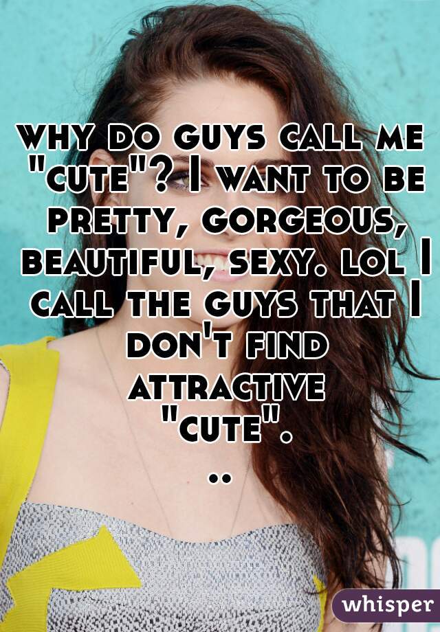 why do guys call me "cute"? I want to be pretty, gorgeous, beautiful, sexy. lol I call the guys that I don't find attractive "cute"...