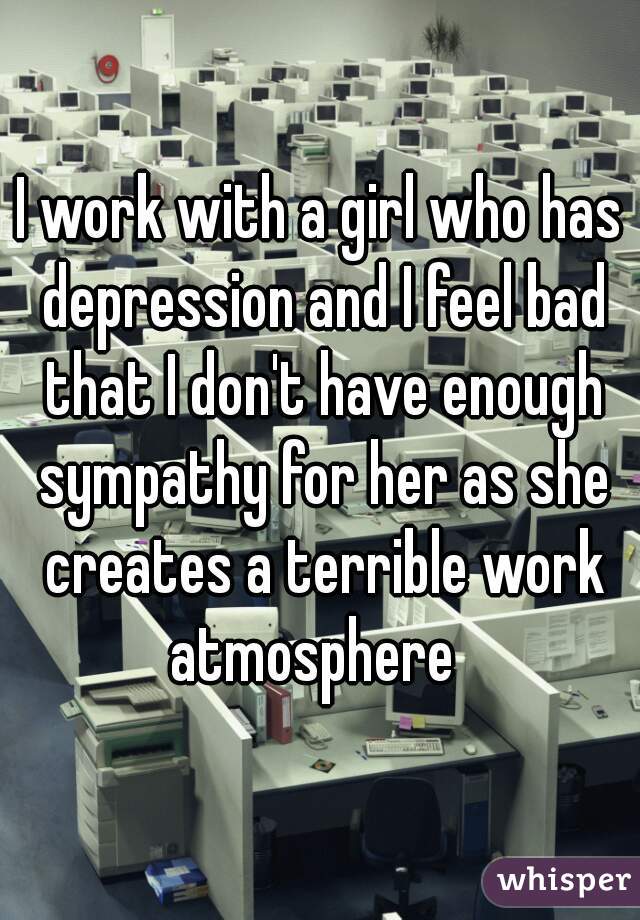 I work with a girl who has depression and I feel bad that I don't have enough sympathy for her as she creates a terrible work atmosphere  