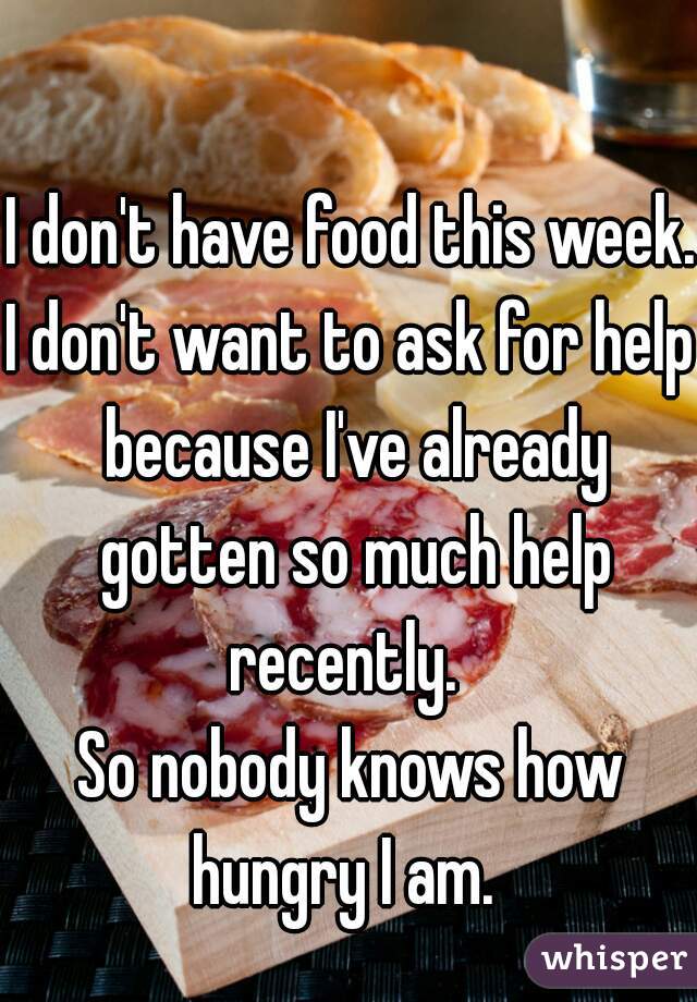 I don't have food this week. 

I don't want to ask for help because I've already gotten so much help recently.  

So nobody knows how hungry I am.  