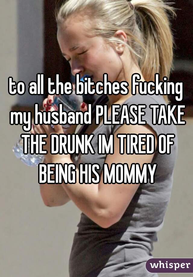 to all the bitches fucking my husband PLEASE TAKE THE DRUNK IM TIRED OF BEING HIS MOMMY