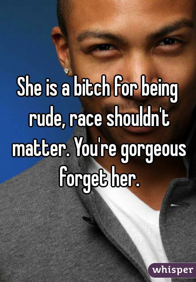 She is a bitch for being rude, race shouldn't matter. You're gorgeous forget her.