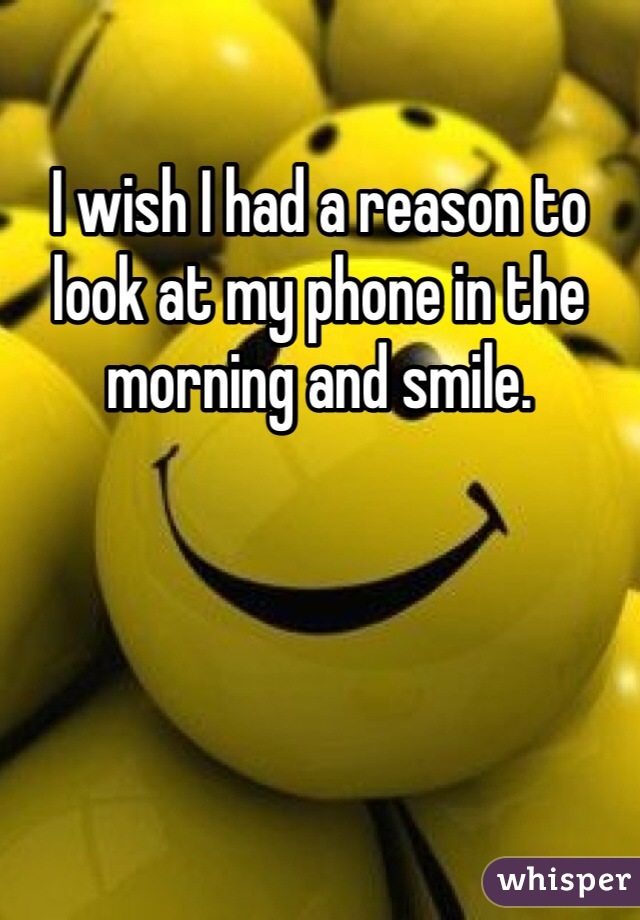 I wish I had a reason to look at my phone in the morning and smile. 