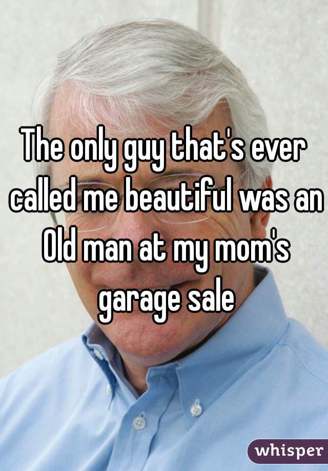 The only guy that's ever called me beautiful was an Old man at my mom's garage sale