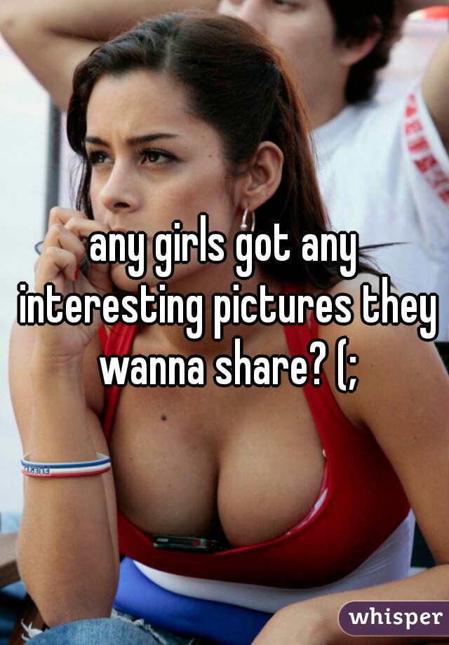 any girls got any interesting pictures they wanna share? (;