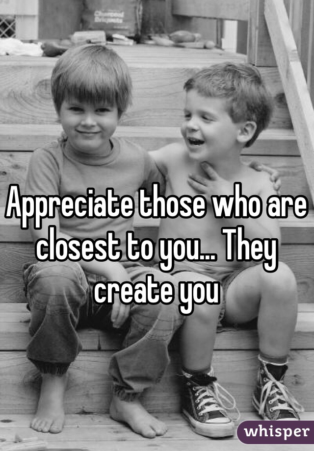 Appreciate those who are closest to you... They create you