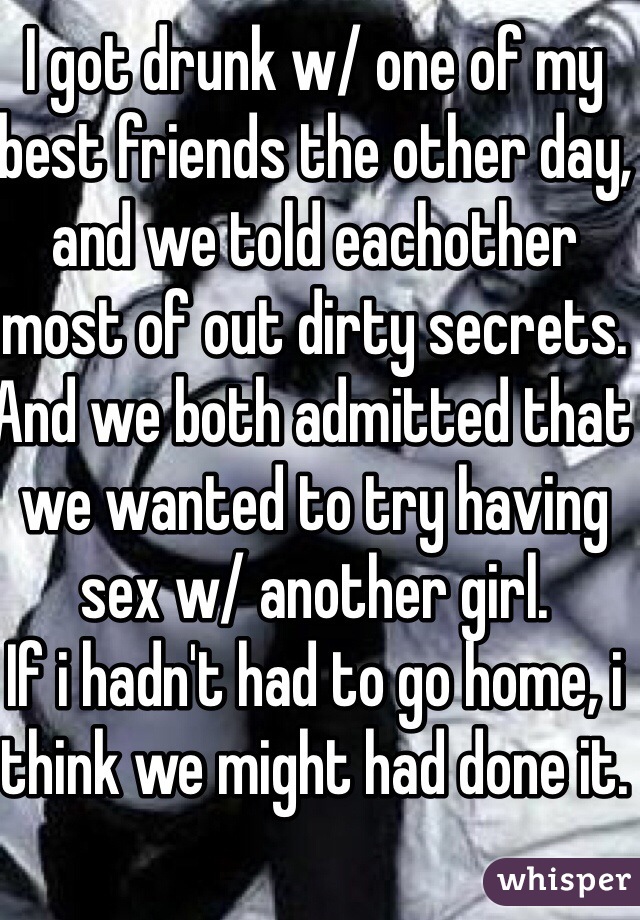 I got drunk w/ one of my best friends the other day, and we told eachother most of out dirty secrets. And we both admitted that we wanted to try having sex w/ another girl.
If i hadn't had to go home, i think we might had done it.