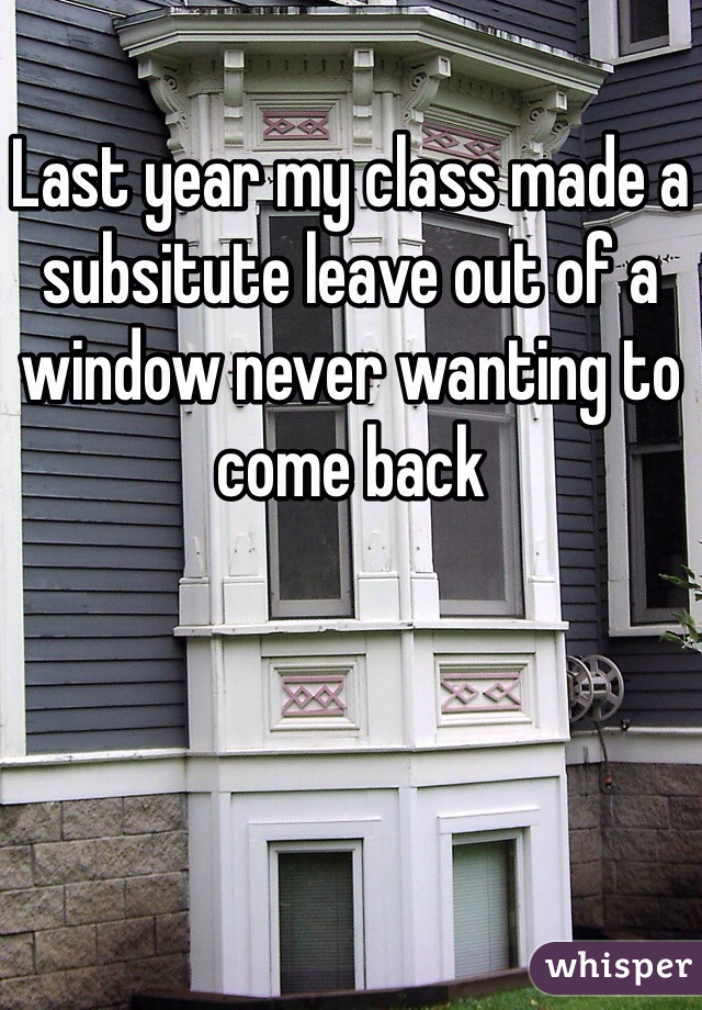 Last year my class made a subsitute leave out of a window never wanting to come back