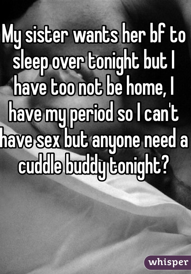 My sister wants her bf to sleep over tonight but I have too not be home, I have my period so I can't have sex but anyone need a cuddle buddy tonight?