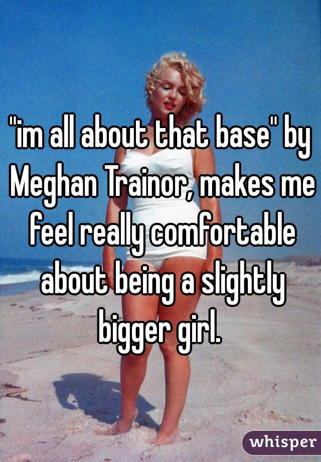 "im all about that base" by Meghan Trainor, makes me feel really comfortable about being a slightly bigger girl. 