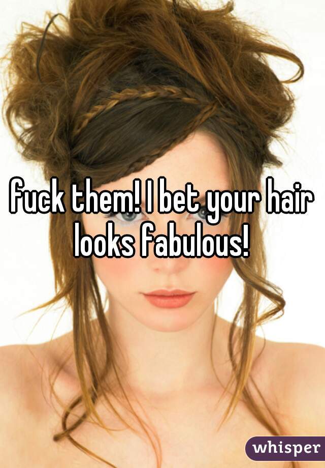 fuck them! I bet your hair looks fabulous! 