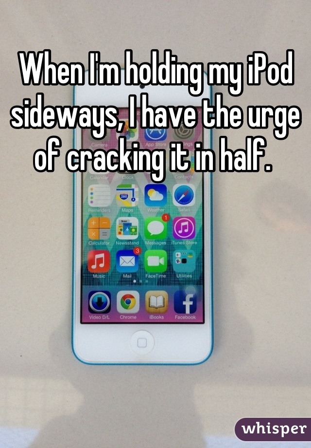 When I'm holding my iPod sideways, I have the urge of cracking it in half. 