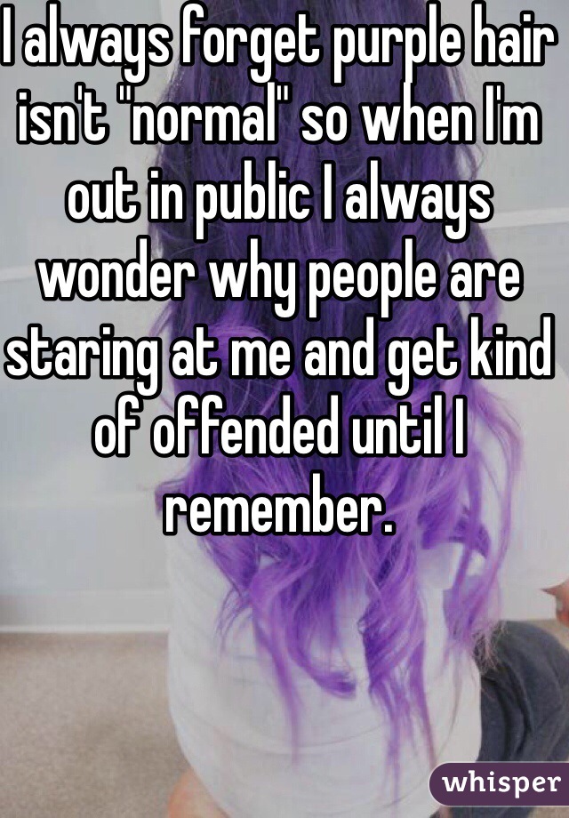 I always forget purple hair isn't "normal" so when I'm out in public I always wonder why people are staring at me and get kind of offended until I remember.