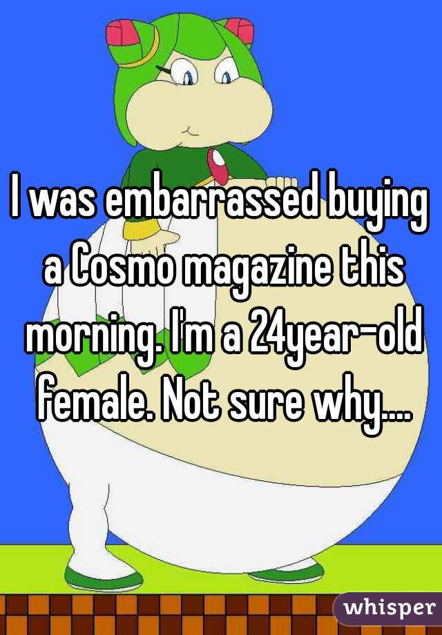 I was embarrassed buying a Cosmo magazine this morning. I'm a 24year-old female. Not sure why....