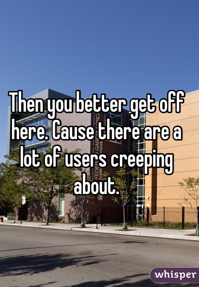 Then you better get off here. Cause there are a lot of users creeping about. 