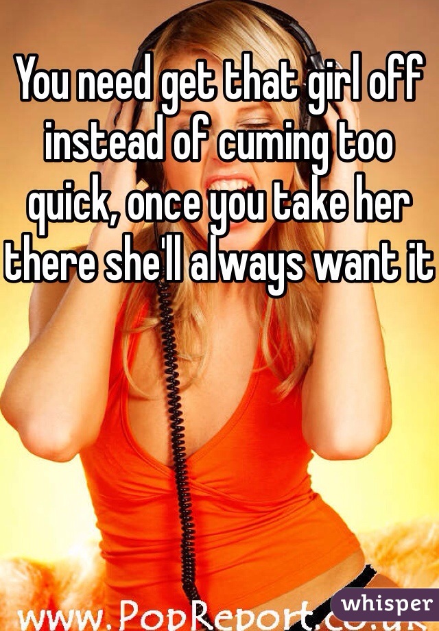 You need get that girl off instead of cuming too quick, once you take her there she'll always want it