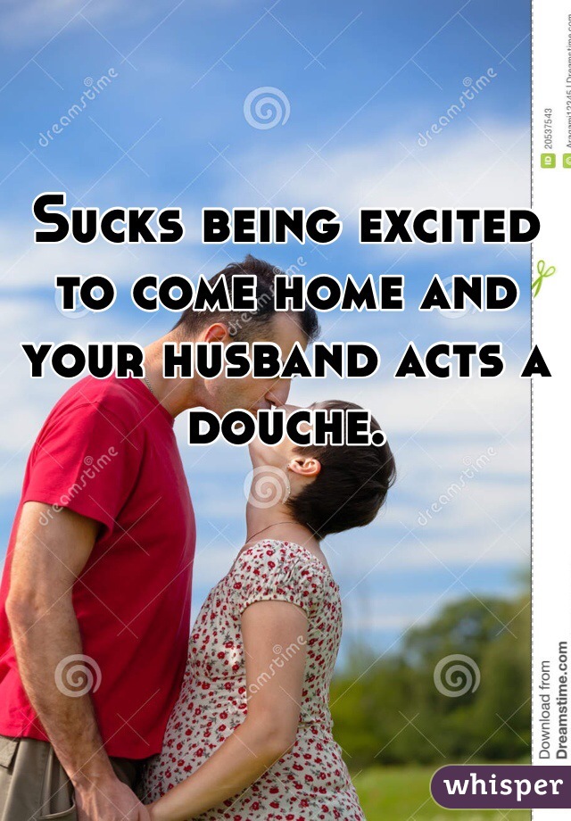 Sucks being excited to come home and your husband acts a douche. 