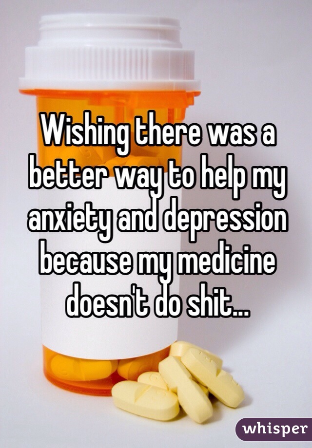 Wishing there was a better way to help my anxiety and depression because my medicine doesn't do shit...