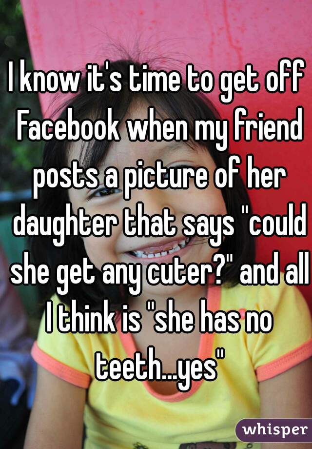 I know it's time to get off Facebook when my friend posts a picture of her daughter that says "could she get any cuter?" and all I think is "she has no teeth...yes"