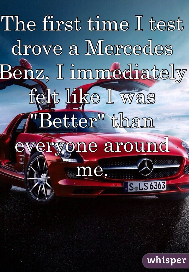 The first time I test drove a Mercedes Benz, I immediately felt like I was "Better" than everyone around me. 