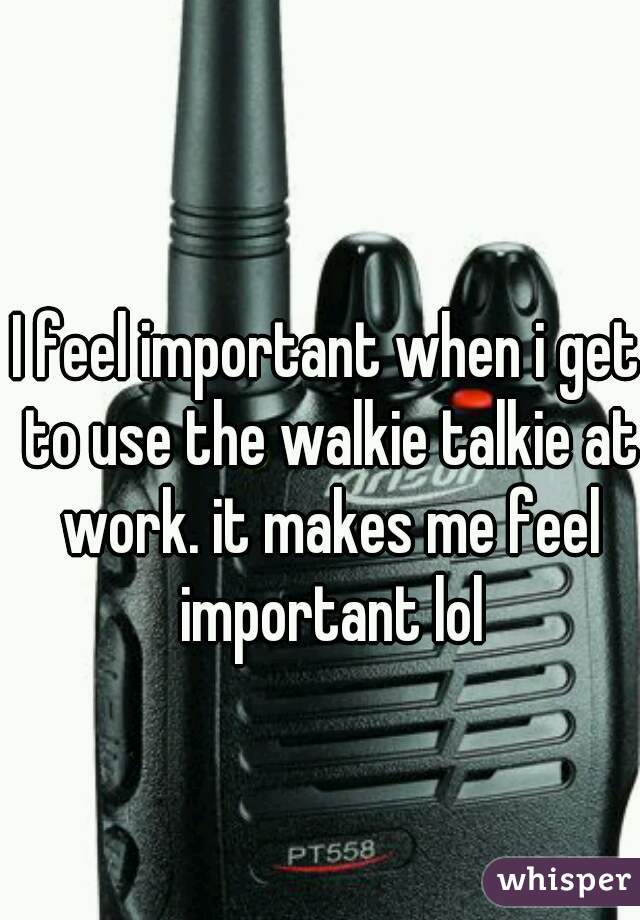 I feel important when i get to use the walkie talkie at work. it makes me feel important lol