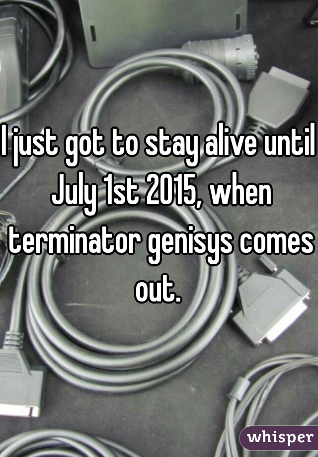 I just got to stay alive until July 1st 2015, when terminator genisys comes out. 