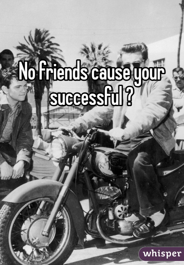 No friends cause your successful ?