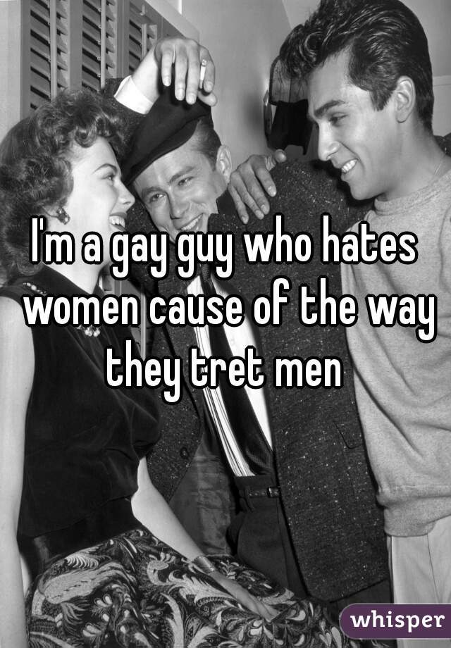 I'm a gay guy who hates women cause of the way they tret men 