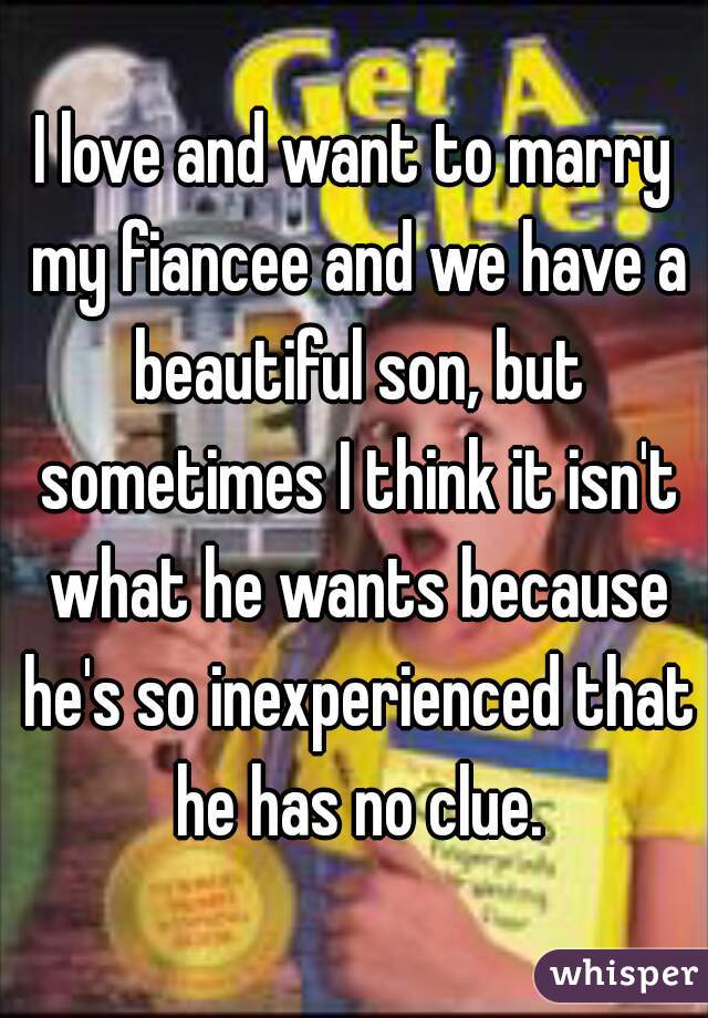 I love and want to marry my fiancee and we have a beautiful son, but sometimes I think it isn't what he wants because he's so inexperienced that he has no clue.