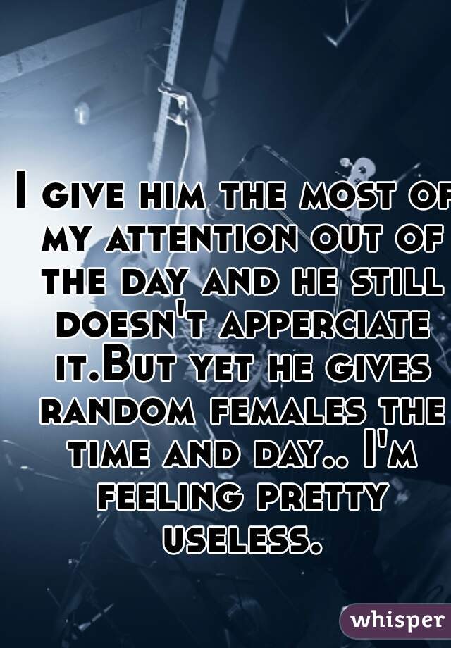 I give him the most of my attention out of the day and he still doesn't apperciate it.But yet he gives random females the time and day.. I'm feeling pretty useless.