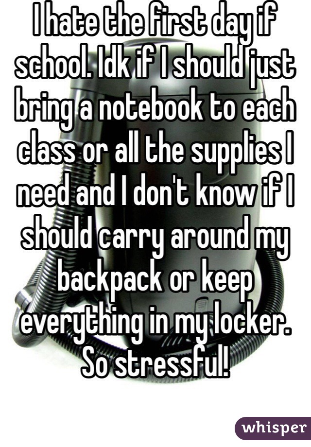 I hate the first day if school. Idk if I should just bring a notebook to each class or all the supplies I need and I don't know if I should carry around my backpack or keep everything in my locker. So stressful!