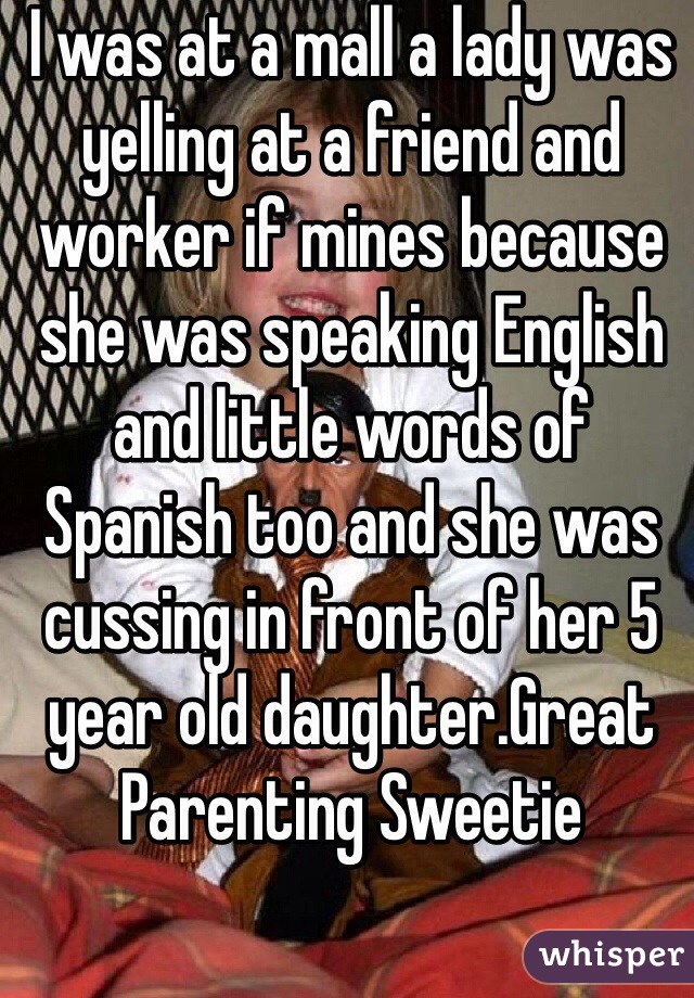 I was at a mall a lady was yelling at a friend and worker if mines because she was speaking English and little words of Spanish too and she was cussing in front of her 5 year old daughter.Great Parenting Sweetie 