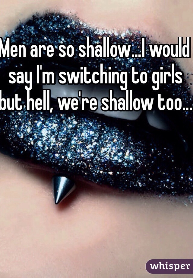 Men are so shallow...I would say I'm switching to girls but hell, we're shallow too...