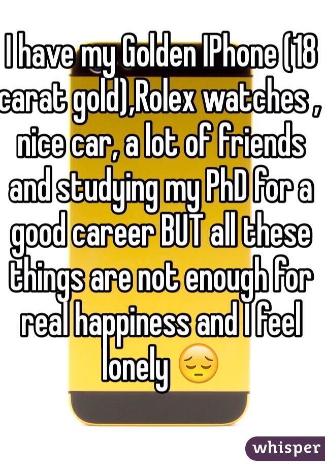 I have my Golden IPhone (18 carat gold),Rolex watches , nice car, a lot of friends and studying my PhD for a good career BUT all these things are not enough for real happiness and I feel lonely 😔