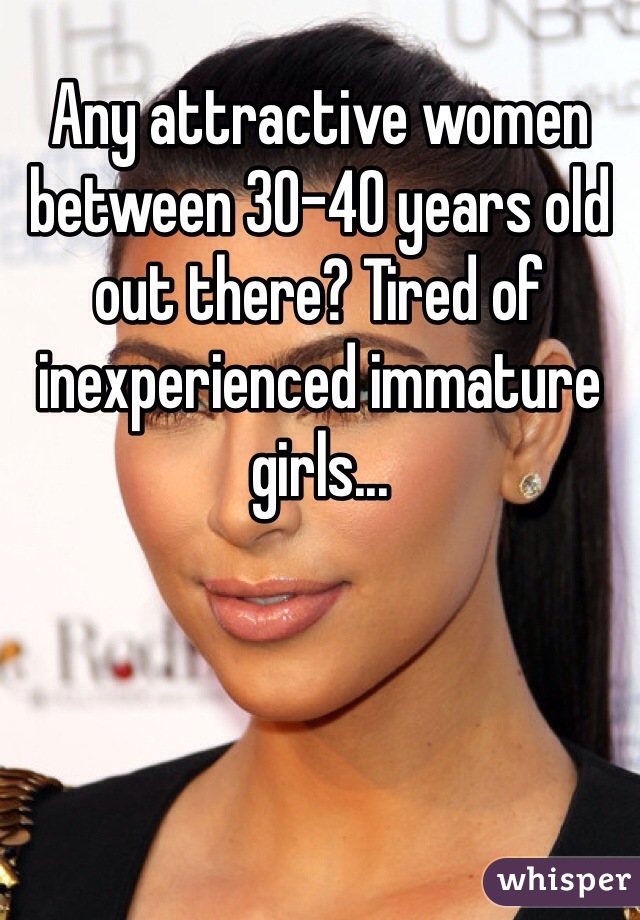 Any attractive women between 30-40 years old out there? Tired of inexperienced immature girls...