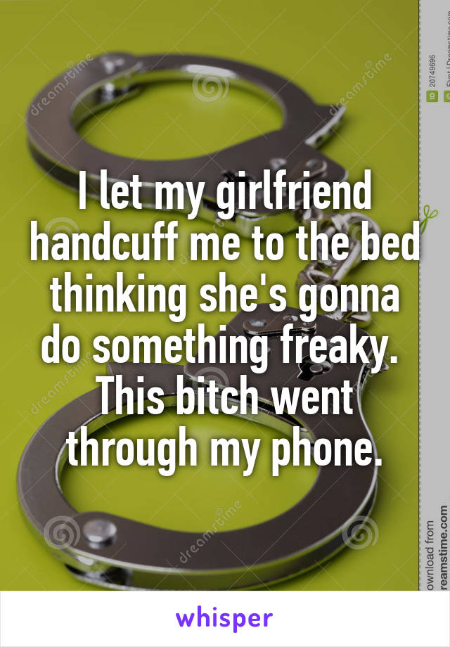 I let my girlfriend handcuff me to the bed thinking she's gonna do something freaky. 
This bitch went through my phone.