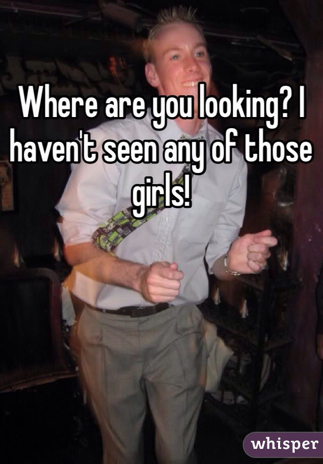 Where are you looking? I haven't seen any of those girls!